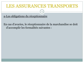 LES ASSURANCES TRANSPORTS
25
a-Les obligations du réceptionnaire
En cas d’avaries, le réceptionnaire de la marchandise se doit
d’accomplir les formalités suivantes :
 