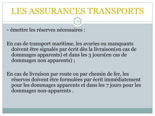 LES ASSURANCES TRANSPORTS
26
- émettre les réserves nécessaires :
En cas de transport maritime, les avaries ou manquants
doivent être signalés par écrit dès la livraison(en cas de
dommages apparents) et dans les 3 jours(en cas de
dommages non apparents) ;
En cas de livraison par route ou par chemin de fer, les
réserves doivent être formulées par écrit immédiatement
pour les dommages apparents et dans les 7 jours pour les
dommages non-apparents .
 