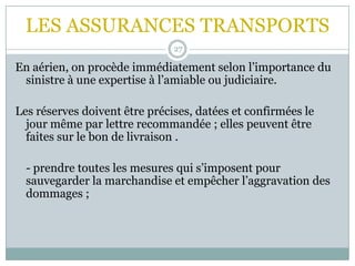 LES ASSURANCES TRANSPORTS
27
En aérien, on procède immédiatement selon l’importance du
sinistre à une expertise à l’amiable ou judiciaire.
Les réserves doivent être précises, datées et confirmées le
jour même par lettre recommandée ; elles peuvent être
faites sur le bon de livraison .
- prendre toutes les mesures qui s’imposent pour
sauvegarder la marchandise et empêcher l’aggravation des
dommages ;
 