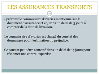 LES ASSURANCES TRANSPORTS
28
- prévenir le commissaire d’avaries mentionné sur le
document d’assurance et ce, dans un délai de 3 jours à
compter de la date de livraison.
Le commissaire d’avaries est chargé du constat des
dommages pour l’estimation du préjudice.
Ce constat peut être contesté dans un délai de 15 jours pour
réclamer une contre-expertise
 