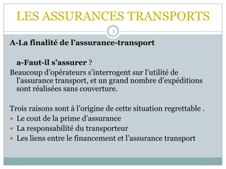 LES ASSURANCES TRANSPORTS
3
A-La finalité de l’assurance-transport
a-Faut-il s’assurer ?
Beaucoup d’opérateurs s’interrogent sur l’utilité de
l’assurance transport, et un grand nombre d’expéditions
sont réalisées sans couverture.
Trois raisons sont à l’origine de cette situation regrettable .
 Le cout de la prime d’assurance
 La responsabilité du transporteur
 Les liens entre le financement et l’assurance transport
 