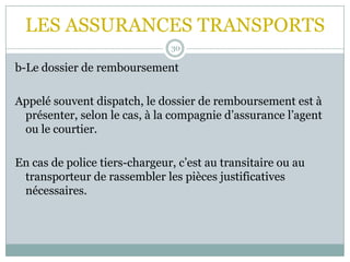 LES ASSURANCES TRANSPORTS
30
b-Le dossier de remboursement
Appelé souvent dispatch, le dossier de remboursement est à
présenter, selon le cas, à la compagnie d’assurance l’agent
ou le courtier.
En cas de police tiers-chargeur, c’est au transitaire ou au
transporteur de rassembler les pièces justificatives
nécessaires.
 