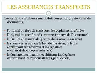 LES ASSURANCES TRANSPORTS
31
Le dossier de remboursement doit comporter 5 catégories de
documents :
 l’original du titre de transport, les copies sont refusées
 l’original du certificat d’assurance(preuve de l’assurance)
 la facture commerciale(preuve de la somme assurée)
 les réserves prises sur le bon de livraison, la lettre
confirmant ces réserves et les réponses
obtenues(photocopies admises)
 le document constatant et chiffrant les dégâts et
déterminant les responsabilités(par l’expert)
 
