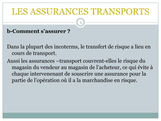 LES ASSURANCES TRANSPORTS
4
b-Comment s’assurer ?
Dans la plupart des incoterms, le transfert de risque a lieu en
cours de transport.
Aussi les assurances –transport couvrent-elles le risque du
magasin du vendeur au magasin de l’acheteur, ce qui évite à
chaque intervenenant de souscrire une assurance pour la
partie de l’opération où il a la marchandise en risque.
 