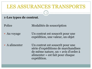 LES ASSURANCES TRANSPORTS
5
1-Les types de contrat.
Police Modalités de souscription
 Au voyage Un contrat est souscrit pour une
expédition, une valeur, un objet
 A alimenter Un contrat est souscrit pour une
série d’expéditions de marchandises
de même nature, un « avis d’ordre à
alimenter « est fait pour chaque
expédition.
 