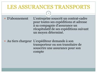 LES ASSURANCES TRANSPORTS
6
 D’abonnement L’entreprise souscrit un contrat-cadre
pour toutes ses expéditions et adresse
à sa compagnie d’assurance un
récapitulatif de ses expéditions suivant
un moyen déterminé.
 Au tiers chargeur L’expéditeur demande à son
transporteur ou son transitaire de
souscrire une assurance pour son
compte
 