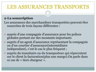 LES ASSURANCES TRANSPORTS
7
2-La souscription
Les assurances des marchandises transportées peuvent être
souscrites de trois façons différentes :
 auprès d’une compagnie d’assurance pour les polices
globales portant sur des montants importants
 auprès d’un agent d’assurance représentant la compagnie
ou d’un courtier d’assurance(intermédiaire
indépendant), c’est le cas le plus fréquent ;
 auprès du transitaire ou du transporteur qui répercutent
sur le client la facturation(plus une marge).On parle dans
ce cas de « tiers chargeur ».
 