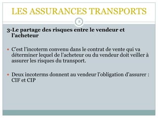 LES ASSURANCES TRANSPORTS
8
3-Le partage des risques entre le vendeur et
l’acheteur
 C’est l’incoterm convenu dans le contrat de vente qui va
déterminer lequel de l’acheteur ou du vendeur doit veiller à
assurer les risques du transport.
 Deux incoterms donnent au vendeur l’obligation d’assurer :
CIF et CIP
 