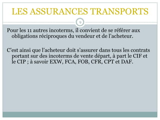 LES ASSURANCES TRANSPORTS
9
Pour les 11 autres incoterms, il convient de se référer aux
obligations réciproques du vendeur et de l’acheteur.
C’est ainsi que l’acheteur doit s’assurer dans tous les contrats
portant sur des incoterms de vente départ, à part le CIF et
le CIP ; à savoir EXW, FCA, FOB, CFR, CPT et DAF.
 