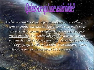 Une astéroïde est un objet métallique et rocailleux qui sont en orbite autours du  Soleil  mais trop petit pour être considéré comme une planète. Il est aussi appelé  petite planète . Les astéroïdes ont des dimensions qui varient de celle de  Cérès  , qui a un  diamètre de près de 1000km, jusqu’à celle de la taille d’un cailloux. Seize astéroïdes ont un diamètre de 240 km ou plus.  Qu'est-ce qu'une astéroïde? 