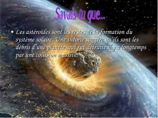 Les astéroïdes sont les restes de la formation du système solaire. Une théorie suggère qu’ils sont les débris d’une planète  qui fut détruite il y a longtemps par une collision massive. Savais-tu que...  