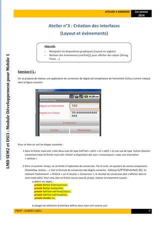 LMDSEM2etDSI3:ModuleDéveloppementpourMobile1
ATELIER 3 ANDROID 1er janvier
2014
PROF : SABER LAJILI 9
Atelier n°3 : Création des interfaces
(Layout et évènements)
Exercice n°1 :
On se propose de réaliser une application de conversion de degrés de température de Fahrenheit-Celsius comme indiqué
dans la figure suivante .
Pour ce faire on suit les étapes suivantes :
1.Dans le fichier main.xml, créer deux vues de type EditText « edit1 » et « edit2 » et une vue de type button (bouton
conversion) dans le fichier main.xml. Choisir la disposition des vue « LinearLayout » avec une orientation
« vertical ».
2.Dans un premier temps, on se limite à l’opération de conversion. Par la suite, on ajoutera les autres composants
(TexteView, button, …). Soit la formule de conversion des degrés suivantes : Celsius=5/9*(Fahrenheit-32). En
réalisant l’évènement « OnClick » sur le bouton « Conversion », le résultat de conversion doit s’afficher dans la
zone texte edit2. Pour cela, dans le fichier source java du projet, réaliser le traitement suivant :
a.définir les objets :
private Button buttconversion;
private Button buttquitter;
private EditText editTempCelsius ;
private EditText editTempFah ;
private double res;
b.charger les éléments d’interface définis dans main.xml comme suit :
Objectifs
- Manipuler les dispositions graphiques (Layout en anglais)
- Réaliser des évènements (onClick()) pour afficher des objets (String,
Toast, …)
 