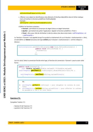 LMDSEM2etDSI3:ModuleDéveloppementpourMobile1
ATELIER 3 ANDROID 1er janvier
2014
PROF : SABER LAJILI 10
setContentView(R.layout.activity_main);
c. Affecter à ces objets les identificateurs des éléments d’interface déjà définis dans le fichier statique
main.xml (utiliser la fonction prédéfinies findViewById())
Exemple :
editTempFah = (EditText) findViewById(R.id.edit1);
d.Définir les fonctions suivantes :
 fconvert : permettant la conversion du degré Celsius en degré Fahrenheit
 fquitter : permettant de quitter l’application. Appeler la fonction prédéfinie « finish »
 freset : elle a pour rôle de réinitialiser à vide les valeurs des deux zones texte « editTempCelsius » et
« editTempFah ».
La fonction « fconvert » est appelée lorsqu’il se produit un évènement clic sur le bouton « buttconversion ». Ainsi,
on doit définir un listener (écouteur) de type onClick pour le bouton « buttconversion » comme indiqué ci-
dessous :
Lors du calcul, faites la conversion forcée entre type, la fonction de conversion « fconvert » pourra avoir cette
forme :
Exercice n°2 :
Compléter l’atelier n°1 :
 Solution III de l’exercice n°1
 question 2 de l’exercice n°2
buttconversion.setOnClickListener(new View.OnClickListener() {
public void onClick(View v) {
fconvert();
}
});
public void fconvert() {
res= Double.valueOf(Double.valueOf( 5*(Double.valueOf
(editTempFah.getText().toString()).doubleValue()-32))/9) ;
editTempCelsius.setText(String.valueOf(res));
}
NB :
 editTempFah.getText().toString() : pour récupérer le contenu du zone
texte
 editTempCelsius.setText(String.valueOf(res) : pour affecter le contenu
du paramètre « res » au zone texte.
 