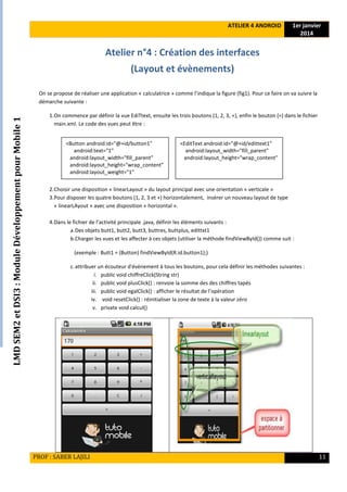 LMDSEM2etDSI3:ModuleDéveloppementpourMobile1
ATELIER 4 ANDROID 1er janvier
2014
PROF : SABER LAJILI 11
Atelier n°4 : Création des interfaces
(Layout et évènements)
On se propose de réaliser une application « calculatrice » comme l’indique la figure (fig1). Pour ce faire on va suivre la
démarche suivante :
1.On commence par définir la vue EdiTtext, ensuite les trois boutons (1, 2, 3, +), enfin le bouton (=) dans le fichier
main.xml. Le code des vues peut être :
2.Choisir une disposition « linearLayout » du layout principal avec une orientation « verticale »
3.Pour disposer les quatre boutons (1, 2, 3 et +) horizontalement, insérer un nouveau layout de type
« linearLAyout » avec une disposition « horizontal ».
4.Dans le fichier de l’activité principale .java, définir les éléments suivants :
a.Des objets butt1, butt2, butt3, buttres, buttplus, edittxt1
b.Charger les vues et les affecter à ces objets (utiliser la méthode findViewById()) comme suit :
(exemple : Butt1 = (Button) findViewById(R.id.button1);)
c.attribuer un écouteur d'évènement à tous les boutons, pour cela définir les méthodes suivantes :
i. public void chiffreClick(String str)
ii. public void plusClick() : renvoie la somme des des chiffres tapés
iii. public void egalClick() : afficher le résultat de l’opération
iv. void resetClick() : réinitialiser la zone de texte à la valeur zéro
v. private void calcul()
<Button android:id="@+id/button1"
android:text="1"
android:layout_width="fill_parent"
android:layout_height="wrap_content"
android:layout_weight="1"
<EditText android:id="@+id/edittext1"
android:layout_width="fill_parent"
android:layout_height="wrap_content"
 