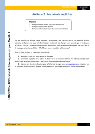 LMDSEM2etDSI3:ModuleDéveloppementpourMobile1
ATELIER 6 ANDROID 1er janvier
2014
PROF : SABER LAJILI 15
Atelier n°6 : Les Intents implicites
On se propose de réaliser deux activités « ActivityOne » et « ActivityTwo ». La première activité
consiste à réaliser une page d’indentification contenant les champs nom, sex et age et le bouton
« Entrer ». Lors de l’activation de ce bouton , les données nom et sex seront envoyées à ActivityTwo et
le message suivant sera affiché : "Mr/Mme « nom » vous êtes la bienvenue".
Pour ce faire, réaliser ce traitement en utilisant :
1. les intents explicites sans retour de données
2. les intents explicites avec retour de données de la deuxième activité (les mêmes données nom
et sex) avec affichage du message "Merci pour votre visite Mr/Mme « nom »".
3. Ajouter un deuxième bouton pour afficher de la page web : www.google.com, n’oubliez pas
d’ajouter la permission pour accéder à internet dans la section permission du fichier manifest.xml.
Objectifs
- Comprendre les Intents explicites et implicites
- Comprendre les filtres d’intent
- Communication et envoi des données entre activités
 