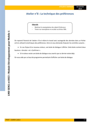 LMDSEM2etDSI3:ModuleDéveloppementpourMobile1
ATELIER 8 ANDROID 1er janvier
2014
PROF : SABER LAJILI 17
Atelier n°8 : La technique des préférences
On reprend l’énoncé de l’atelier n°6 et refaire le travail avec sauvegarde des données dans un fichier
xml en utilisant la techniques des préférences. Ainsi on vous demande d’ajouter les contrôles suivants :
 En cas d’ajout d’un nouveau visiteur, une boite de dialogue s’affiche. Cette boite contient deux
boutons « Annuler » et « Confirmer ».
 Si le visiteur existe une boite de dialogue vous avertis que ce dernier existe déjà.
On vous aide par ce bout de programme permettant d’afficher une boite de dialogue
Objectifs
- Maîtriser la manipulation des objets Preference
- Tester sur smartphone et accéder au fichier XML
 