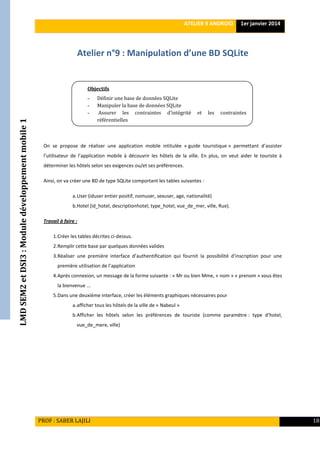 LMDSEM2etDSI3:Moduledéveloppementmobile1 ATELIER 9 ANDROID 1er janvier 2014
PROF : SABER LAJILI 18
Atelier n°9 : Manipulation d’une BD SQLite
On se propose de réaliser une application mobile intitulée « guide touristique » permettant d’assister
l’utilisateur de l’application mobile à découvrir les hôtels de la ville. En plus, on veut aider le touriste à
déterminer les hôtels selon ses exigences ou/et ses préférences.
Ainsi, on va créer une BD de type SQLite comportant les tables suivantes :
a.User (iduser entier positif, nomuser, sexuser, age, nationalité)
b.Hotel (id_hotel, descriptionhotel, type_hotel, vue_de_mer, ville, Rue).
Travail à faire :
1.Créer les tables décrites ci-dessus.
2.Remplir cette base par quelques données valides
3.Réaliser une première interface d’authentification qui fournit la possibilité d’inscription pour une
première utilisation de l’application
4.Après connexion, un message de la forme suivante : « Mr ou bien Mme, « nom » « prenom » vous êtes
la bienvenue …
5.Dans une deuxième interface, créer les éléments graphiques nécessaires pour
a.afficher tous les hôtels de la ville de « Nabeul »
b.Afficher les hôtels selon les préférences de touriste (comme paramètre : type d’hotel,
vue_de_mere, ville)
Objectifs
- Définir une base de données SQLite
- Manipuler la base de données SQLite
- Assurer les contraintes d’intégrité et les contraintes
référentielles
analyser le système de débogage d’Android
 