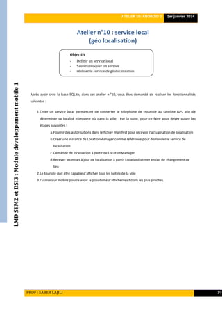 LMDSEM2etDSI3:Moduledéveloppementmobile1 ATELIER 10: ANDROID 2 1er janvier 2014
PROF : SABER LAJILI 19
Atelier n°10 : service local
(géo localisation)
Après avoir créé la base SQLite, dans cet atelier n °10, vous êtes demandé de réaliser les fonctionnalités
suivantes :
1.Créer un service local permettant de connecter le téléphone de trouriste au satellite GPS afin de
déterminer sa localité n’importe où dans la ville. Par la suite, pour ce faire vous devez suivre les
étapes suivantes :
a.Fournir des autorisations dans le fichier manifest pour recevoir l’actualisation de localisation
b.Créer une instance de LocationManager comme référence pour demander le service de
localisation
c.Demande de localisation à partir de LocationManager
d.Recevez les mises à jour de localisation à partir LocationListener en cas de changement de
lieu
2.Le touriste doit être capable d’afficher tous les hotels de la ville
3.l’utilisateur mobile pourra avoir la possibilité d’afficher les hôtels les plus proches.
Objectifs
- Définir un service local
- Savoir invoquer un service
- réaliser le service de géolocalisation
analyser le système de débogage d’Android
 