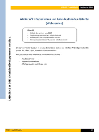 LMDSEM2etDSI3:Moduledéveloppementmobile1
ATELIER 7: ANDROID 2 1er janvier 2014
PROF : SABER LAJILI 20
Atelier n°7 : Connexion à une base de données distante
(Web service)
On reprend l’atelier du cours et on vous demande de réaliser une interface Android permettant la
gestion des élèves (ajout, suppression et consultation).
Ainsi, vous devez impl émenter les fonctionnalités suivantes :
- Ajout des élèves
- Suppression des élèves
- Affichage des élèves triés par ncin
Objectifs
- Définir des services web REST
- Implémenter une interface mobile Android
- Connexion à une base de données distante
- Invoquer des services web par une interface mobile
analyser le système de débogage d’Android
 