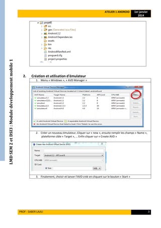 LMDSEM2etDSI3:Moduledéveloppementmobile1 ATELIER 1 ANDROID 1er janvier
2014
PROF : SABER LAJILI 3
2. Création et utilisation d'émulateur
1. Menu « Windows », « AVD Manager »
2. Créer un nouveau émulateur, Cliquer sur « new », ensuite remplir les champs « Name »,
plateforme cible « Target », … Enfin cliquer sur « Create AVD »
3. Finalement, choisir et lancer l’AVD créé en cliquant sur le bouton « Start »
 