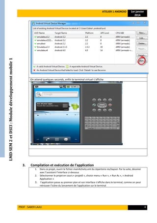 LMDSEM2etDSI3:Moduledéveloppementmobile1 ATELIER 1 ANDROID 1er janvier
2014
PROF : SABER LAJILI 4
On attend quelques seconds, enfin le terminal virtuel s’affiche
3. Compilation et exécution de l’application
1. Dans ce projet, ouvrir le fichier mainActivity.xml du répertoire res/layout. Par la suite, dessiner
avec l’assistant l’interface ci-dessous
2. Sélectionner le projet en cours « projet0 », choisir menu « Run », « Run As », « Android
Application »
3. l’application passe au premier plan et son interface s’affiche dans le terminal, comme on peut
retrouver l’icône du lancement de l’application sur le terminal
 