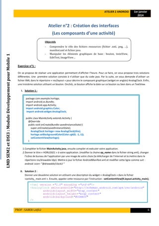 LMDSEM2etDSI3:ModuleDéveloppementpourMobile1
ATELIER 2 ANDROID 1er janvier
2014
PROF : SABER LAJILI 6
Atelier n°2 : Création des interfaces
(Les composants d’une activité)
Exercice n°1 :
On se propose de réaliser une application permettant d’afficher l’heure. Pour ce faire, on vous propose trois solutions
différentes. Une première solution consiste à n’utiliser que du code java. Par la suite, on vous demande d’utiliser un
fichier XML dans le répertoire « res/layout » pour décrire le composant graphique (widget en anglais) AnalogClock. Enfin,
une troisième solution utilisant un bouton. Onclick, ce bouton affiche la date sur ce bouton ou bien dans un TextView.
I. Solution 1 :
1.Compléter le fichier MainActivity.java, ensuite compiler et exécuter votre application.
2.Donner le titre « HORLOGE1 » à votre application. (modifier la chaine ap_name dans le fichier string.xml), changer
l’icône de bureau de l’application par une image de votre choix (la télécharger de l’internet et la mettre dans le
répertoire res/drawable-ldpi). Mettre à jour le fichier AndroidManifest.xml et modifier cette ligne comme suit :
android :icon= ‘’@drawable/clock3 ‘’
II. Solution 2 :
Donner une deuxième solution en utilisant une description du widget « AnalogClock » dans le fichier
«activity_ main.xml ». Ensuite, appeler cette ressource par l’instruction : setContentView(R.layout.activity_main);
<?xml version ="1.0" encoding ="utf-8"?>
<AnalogClock xmlns:android="http://schemas.android.com/apk/res/android"
android:layout_width="wrap_content"
android:layout_height="wrap_content"
android:background="#00BB00"
/>
package com.example.horloge;
import android.os.Bundle;
import android.app.Activity;
import android.graphics.Color;
import android.widget.AnalogClock;
public class MainActivity extends Activity {
@Override
public void onCreate(Bundle savedInstanceState) {
super.onCreate(savedInstanceState);
AnalogClock horloge= new AnalogClock(this);
horloge.setBackgroundColor(Color.rgb(0, -1, 1));
setContentView(horloge);
}
Objectifs
- Comprendre le rôle des fichiers ressources (fichier .xml, .png, …),
manifest.xml et fichier java.
- Manipuler les éléments graphiques de base : bouton, texteView,
EditText, ImageView…
analyser le système de débogage d’Android
 