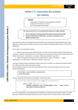 LMDSEM2etDSI3:ModuleDéveloppementpourMobile1
ATELIER 5 ANDROID 1er janvier
2014
PROF : SABER LAJILI 12
Atelier n°5 : Interaction des activités
(les Intents)
On se propose de réaliser une application d’envoi des SMS et de composition des appels téléphoniques. Cette
application comporte quatre activités. Vos écrans vont rassembler à ceux décrits dans la Figure 1:les écrans de
l'application
Pour ce faire, on suit les étapes suivantes :
1. Réaliser la première activité d’authentification « Accueil». C’est la première interface d’interaction avec
l’utilisateur. Ce dernier est demandé de fournir son login et son mot de passe. Cette activité comporte deux zones
EditText et les boutons « Connexion » et « Quitter » décrits dans le fichier « login.xml ».
2. Définir une deuxième activité de menu contenant les trois boutons « Envoisms » , « Appel
téléphonique » et « Déconnexion » décrits dans le fichier « menu.xml ».
Lors d’une connexion réussie, la deuxième activité se lance. Pour cela définir une Intent entre les deux activités.
Pour définir une Intent, utiliser la primitive suivante :
On crée l'objet et on passe la classe de l'activité ciblée par l'Intent: cela revient à passer la main à une autre
activité de l'application.
Exemple : lancement de l’activité sms.class depuis l’activité menu.class
Au sein d'une application, une activité peut vouloir récupérer un code de retour de l'activité "enfant". On utilise
pour cela la méthode startActivityForResult qui envoie un code de retour à l'activité enfant. Lorsque l'activité
buttenvoisms.setOnClickListener(new OnClickListener(){
@Override
public void onClick(View v){
Intent intent1= new Intent(menu.this , sms.class);
startActivity(intent1);
}
});
Intent login = new Intent(this, activite2.class);
startActivity(login);
Objectifs
- Comprendre la composition d’une application Android
- Comprendre la notion des « Intent »
- Faire communiquer des activités
NB : dans la suite des TP, on vous demande de respecter les règles suivantes :
1. Tous les éléments d’interface doivent être déclarés dans des fichiers XML.
2. Chaque activité doit être définie dans une classe «nomActivity. java »
(définir des classes java)
 