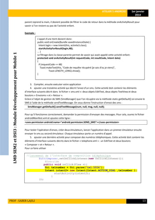 LMDSEM2etDSI3:ModuleDéveloppementpourMobile1
ATELIER 5 ANDROID 1er janvier
2014
PROF : SABER LAJILI 13
parent reprend la main, il devient possible de filtrer le code de retour dans la méthode onActivityResult pour
savoir si l'on revient ou pas de l'activité enfant.
Exemple :
3. Compiler, ensuite exécuter votre application
4. ajouter une troisième activité qui décrit l’envoi d’un sms. Cette actvité doit contenir les éléments
d’interface suivants décrit dans le fichier « sms.xml »: deux objets EditText, deux objets TextView et deux
boutons « Envoisms » et « Retour ».
Grâce à l'objet de gestion de SMS (SmsManager) que l'on récupère via la méthode static getDefault() on envoie le
SMS à l'aide de la méthode sendTextMessage. On vous donne l’instruction d’envoi des sms :
SmsManager.getDefault().sendTextMessage(num, null, msg, null, null);
Pour qu’il fonctionne correctement, demander la permission d'envoyer des messages. Pour cela, ouvrez le fichier
androidManifest.xml et ajoutez cette ligne :
<uses-permission android:name="android.permission.SEND_SMS"></uses-permission>
Pour tester l’opération d’envoi, créer deux émulateurs, lancer l’application dans un premier émulateur ensuite
envoyer le sms au second émulateur. Chaque émulateur porte un numéro d’appel.
5. ajouter une dernière activité pour composer des numéros téléphoniques. Cette activité doit contenir les
éléments d’interface suivants décrits dans le fichier « telephone.xml » : un EditText et deux boutons
« Composer » et « Retour ».
Pour ce faire utiliser
L'appel d'une Itent devient donc:
public void onCreate(Bundle savedInstanceState) {
Intent login = new Intent(this, activite3.class);
startActivityForResult(login,48);
... }
Le filtrage dans la classe parente permet de savoir qui avait appelé cette activité enfant:
protected void onActivityResult(int requestCode, int resultCode, Intent data)
{
if (requestCode == 48)
Toast.makeText(this, "Code de requête récupéré (je sais d'ou je viens)",
Toast.LENGTH_LONG).show();
}
//lancement de l'interface de composition téléphonique
buttcomposer.setOnClickListener(new OnClickListener(){
@Override
public void onClick(View v){
Uri telnumber = Uri.parse("tel:5554");
Intent intent2= new Intent(Intent.ACTION_DIAL ,telnumber );
startActivity(intent2);
}
});
 