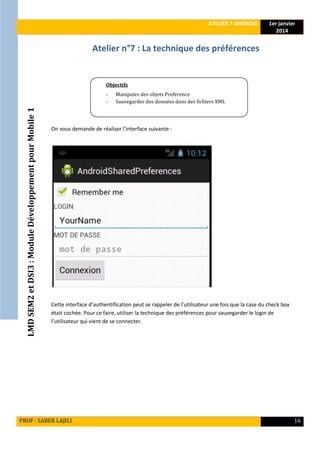 LMDSEM2etDSI3:ModuleDéveloppementpourMobile1
ATELIER 7 ANDROID 1er janvier
2014
PROF : SABER LAJILI 16
Atelier n°7 : La technique des préférences
On vous demande de réaliser l’interface suivante :
Cette interface d’authentification peut se rappeler de l’utilisateur une fois que la case du check box
était cochée. Pour ce faire, utiliser la technique des préférences pour sauvegarder le login de
l’utilisateur qui vient de se connecter.
Objectifs
- Manipuler des objets Preference
- Sauvegarder des données dans des fichiers XML
 