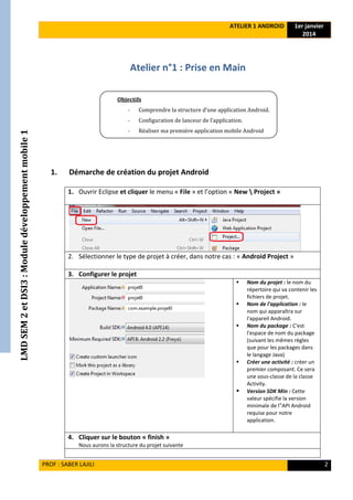 LMDSEM2etDSI3:Moduledéveloppementmobile1 ATELIER 1 ANDROID 1er janvier
2014
PROF : SABER LAJILI 2
Atelier n°1 : Prise en Main
1. Démarche de création du projet Android
1. Ouvrir Eclipse et cliquer le menu « File » et l’option « New  Project »
2. Sélectionner le type de projet à créer, dans notre cas : « Android Project »
3. Configurer le projet
 Nom du projet : le nom du
répertoire qui va contenir les
fichiers de projet.
 Nom de l'application : le
nom qui apparaîtra sur
l'appareil Android.
 Nom du package : C'est
l'espace de nom du package
(suivant les mêmes règles
que pour les packages dans
le langage Java)
 Créer une activité : créer un
premier composant. Ce sera
une sous-classe de la classe
Activity.
 Version SDK Min : Cette
valeur spécifie la version
minimale de l‟API Android
requise pour notre
application.
4. Cliquer sur le bouton « finish »
Nous aurons la structure du projet suivante
Objectifs
- Comprendre la structure d’une application Android.
- Configuration de lanceur de l’application.
- Réaliser ma première application mobile Android
analyser le système de débogage d’Android
 