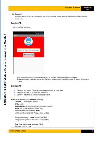LMDSEM2etDSI3:ModuleDéveloppementpourMobile1
ATELIER 2 ANDROID 1er janvier
2014
PROF : SABER LAJILI 7
III. Solution 3 :
Créer un bouton et afficher l’heure sous une forme textuelle, utiliser le fichier de description de ressource
main2.xml.
Exercice n°2 :
Soit l’interface suivante :
1.On vous demande de réaliser cette interface en utilisant uniquement la technique XML
2.Réaliser un petit code Java permettant d’afficher dans un objet Toast l’horoscope de la date de naissance
saisie
Exercice n°3
1. Dessiner sur papier l’interface correspondante à ce code java.
2. Executer le code et interpreter le résultat
3. Générer le fichier “main.xml” correspondant .
Public class MainActivity extends Activity {
private LinearLayout profile;
@Override
public void onCreate(Bundle savedInstanceState) {
super.onCreate(savedInstanceState);
profile = new LinearLayout (this);
profile.setOrientation(1); //disposition vertical
ImageView image1 = new ImageView(this);
image.setImageResource(R.drawable.photo);
TextView login= new TextView (this);
login.setText("LOGIN");
 