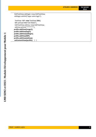 LMDSEM2etDSI3:ModuleDéveloppementpourMobile1
ATELIER 2 ANDROID 1er janvier
2014
PROF : SABER LAJILI 8
EditTextView editlogin =new EditTextView;
editlogin.setHint("taper votre login");
TextView MP= new TextView (this);
MP.setText("MOT DE PASSE");
EditTextView editmp =new EditTextView;
editmp.setHint("*******");
profile.addView(image1);
profile.addView(login);
profile.addView(edilogin);
profile.addView(MP);
profile.addView(editmp);
setContentView(profile); } }
 