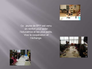 Ce jeune de 5ième est venu
     en renfort pour aider
l’éducatrice et les plus petits.
    Vive la coopération et
          l’échange.
 
