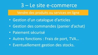 3 – Le site e-commerce
• Gestion d’un catalogue d’articles
• Gestion des commandes (panier d’achat)
• Paiement sécurisé
• Autres fonctions : Frais de port, TVA…
• Eventuellement gestion des stocks.
Vendre des produits ou services en ligne
 