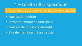 4 – Le Site ultra spécifique
• Application métier
• Intranet, Extranet d’entreprise
• Gestion de projet collaboratif
• Site de membres, réseau social
Site sur mesure qui répond à un besoin non standard
 