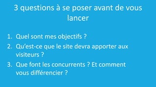 3 questions à se poser avant de vous
lancer
1. Quel sont mes objectifs ?
2. Qu’est-ce que le site devra apporter aux
visiteurs ?
3. Que font les concurrents ? Et comment
vous différencier ?
 