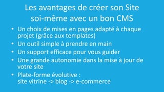 Les avantages de créer son Site
soi-même avec un bon CMS
• Un choix de mises en pages adapté à chaque
projet (grâce aux templates)
• Un outil simple à prendre en main
• Un support efficace pour vous guider
• Une grande autonomie dans la mise à jour de
votre site
• Plate-forme évolutive :
site vitrine -> blog -> e-commerce
 