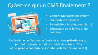Qu’est-ce qu’un CMS finalement ?
• Content Management System
• Simplicité d’utilisation
• Evolutivité, sécurité, modularité…
• Séparation de la forme et du
contenu.
Un Système de Gestion de Contenu est une plate-forme qui
permet (presque) à tout le monde de créer un Site
et de gérer le contenu de son site facilement (sans code !)
 