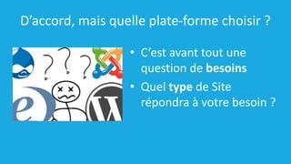 D’accord, mais quelle plate-forme choisir ?
• C’est avant tout une
question de besoins
• Quel type de Site
répondra à votre besoin ?
 