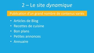 2 – Le site dynamique
• Articles de Blog
• Recettes de cuisine
• Bon plans
• Petites annonces
• Annuaire
Publication d’un grand nombre de contenus variés
 