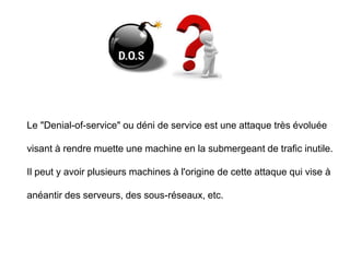 Le "Denial-of-service" ou déni de service est une attaque très évoluée
visant à rendre muette une machine en la submergeant de trafic inutile.
Il peut y avoir plusieurs machines à l'origine de cette attaque qui vise à
anéantir des serveurs, des sous-réseaux, etc.
 