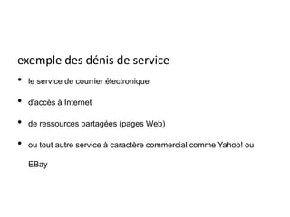 exemple des dénis de service
• le service de courrier électronique
• d'accès à Internet
• de ressources partagées (pages Web)
• ou tout autre service à caractère commercial comme Yahoo! ou
EBay
 
