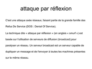 attaque par réflexion
C'est une attaque axée réseaux, faisant partie de la grande famille des
Refus De Service (DOS : Denial Of Service).
La technique dite « attaque par réflexion » (en anglais « smurf ») est
basée sur l'utilisation de serveurs de diffusion (broadcast) pour
paralyser un réseau. Un serveur broadcast est un serveur capable de
dupliquer un message et de l'envoyer à toutes les machines présentes
sur le même réseau.
 