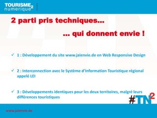 2 parti pris techniques…
… qui donnent envie !
 1 : Développement du site www.jaienvie.de en Web Responsive Design
 2 : Interconnection avec le Système d’Information Touristique régional
appelé LEI
 3 : Développements identiques pour les deux territoires, malgré leurs
différences touristiques
www.jaienvie.de
 