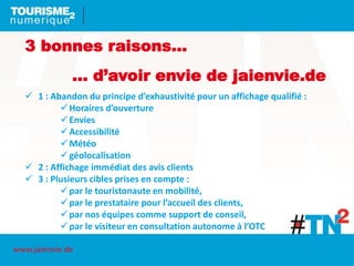 3 bonnes raisons…
… d’avoir envie de jaienvie.de
 1 : Abandon du principe d’exhaustivité pour un affichage qualifié :
Horaires d’ouverture
Envies
Accessibilité
Météo
géolocalisation
 2 : Affichage immédiat des avis clients
 3 : Plusieurs cibles prises en compte :
par le touristonaute en mobilité,
par le prestataire pour l’accueil des clients,
par nos équipes comme support de conseil,
par le visiteur en consultation autonome à l’OTC
www.jaienvie.de
 
