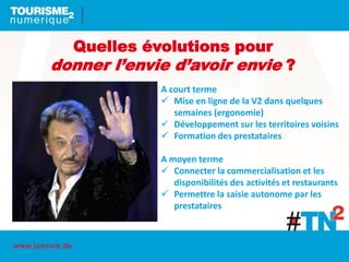 Quelles évolutions pour
donner l’envie d’avoir envie ?
A court terme
 Mise en ligne de la V2 dans quelques
semaines (ergonomie)
 Développement sur les territoires voisins
 Formation des prestataires
A moyen terme
 Connecter la commercialisation et les
disponibilités des activités et restaurants
 Permettre la saisie autonome par les
prestataires
www.jaienvie.de
 