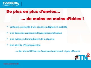 De plus en plus d’envies…
… de moins en moins d’idées !
 L’attente croissante d’une réponse adaptée en mobilité
 Une demande croissante d’hyperpersonnalisation
 Une exigence d’immédiateté de la réponse
 Une attente d’hyperprécision
=> des sites d’Offices de Tourisme fourre-tout et peu efficaces
www.jaienvie.de
 