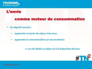 L’envie
comme moteur de consommation
 Un objectif assumé :
• augmenter la durée de séjour chez nous
• augmenter la consommation sur nos territoires
=> un site dédié au séjour et à la disposition de tous
www.jaienvie.de
 