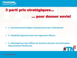 3 parti pris stratégiques…
… pour donner envie!
 1 : Fonctionnement ludique volontairement peu institutionnel
 2 : Simplicité apparente pour une ergonomie efficace
 3 : Développé par deux Offices de Tourisme alsaciens non limitrophes
(Kaysersberg et Mulhouse)
www.jaienvie.de
 
