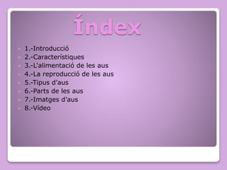 Índex
 1.-Introducció
 2.-Característiques
 3.-L'alimentació de les aus
 4.-La reproducció de les aus
 5.-Tipus d’aus
 6.-Parts de les aus
 7.-Imatges d’aus
 8.-Vídeo
 